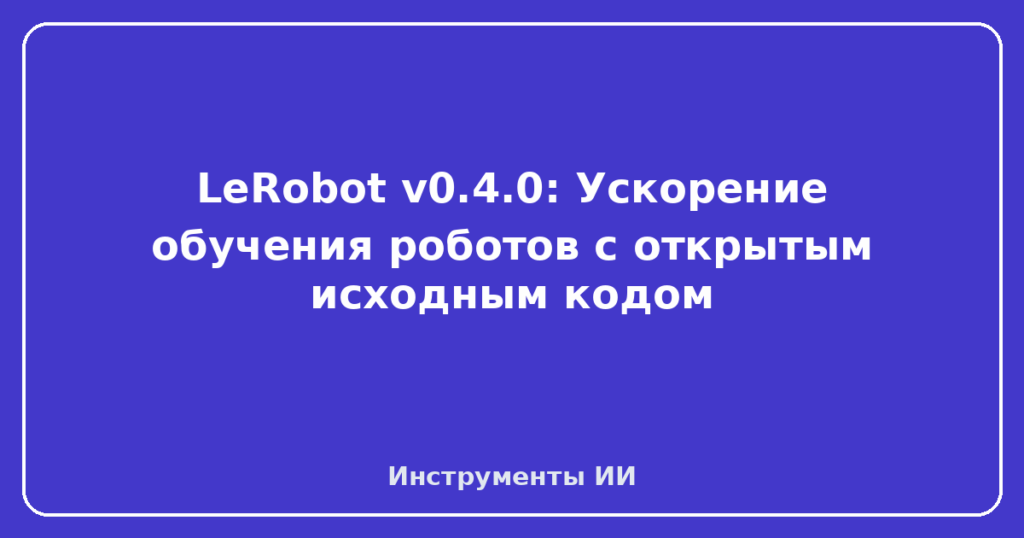 LeRobot v0.4.0: Ускорение обучения роботов с открытым исходным кодом