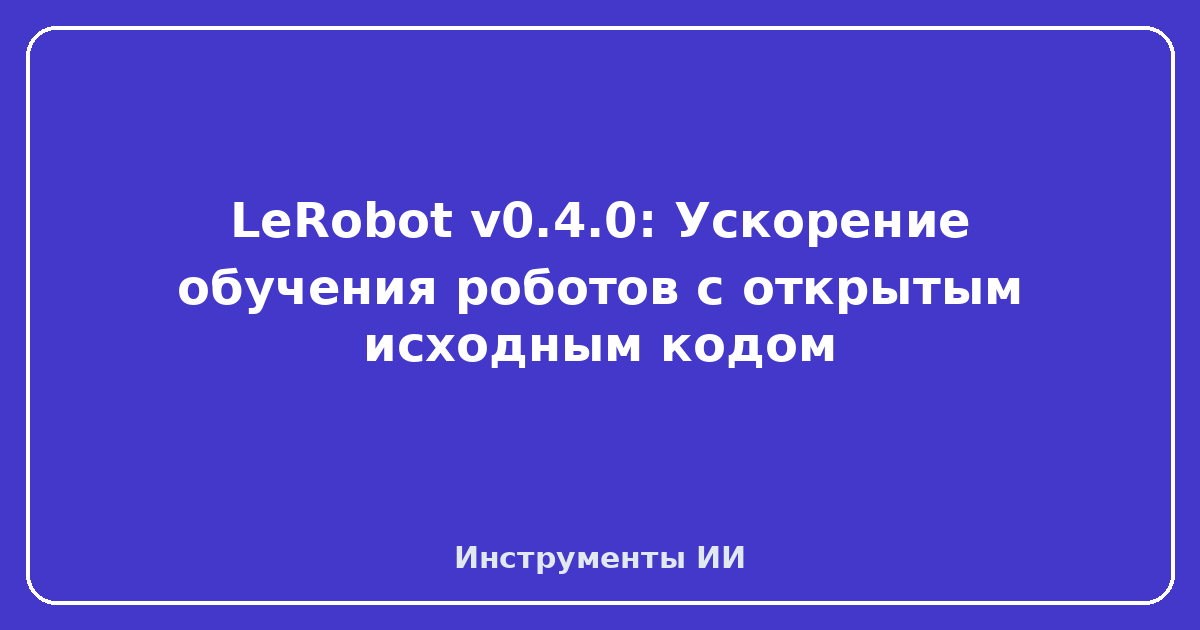 LeRobot v0.4.0 — LeRobot v0.4.0: Ускорение обучения роботов с открытым исходным кодом