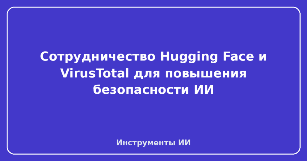 Сотрудничество Hugging Face и VirusTotal для повышения безопасности ИИ