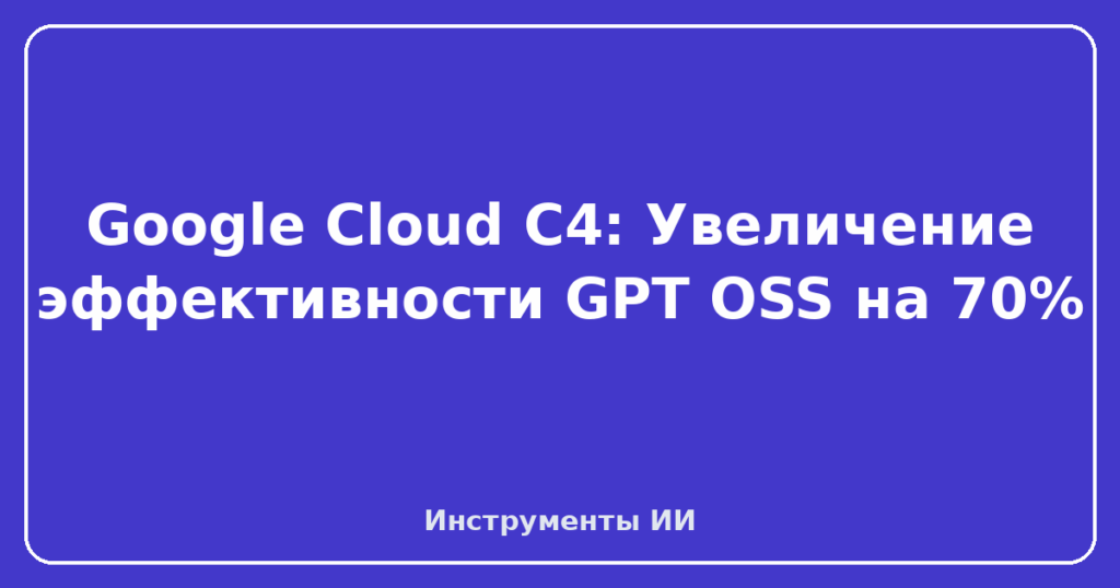 Google Cloud C4: Увеличение эффективности GPT OSS на 70%