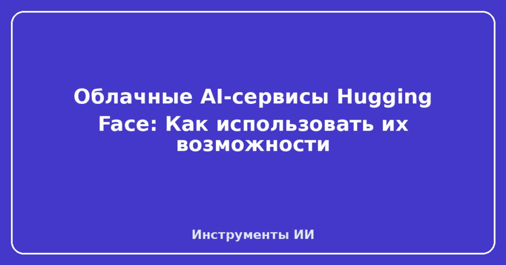 Облачные AI-сервисы Hugging Face: Как использовать их возможности