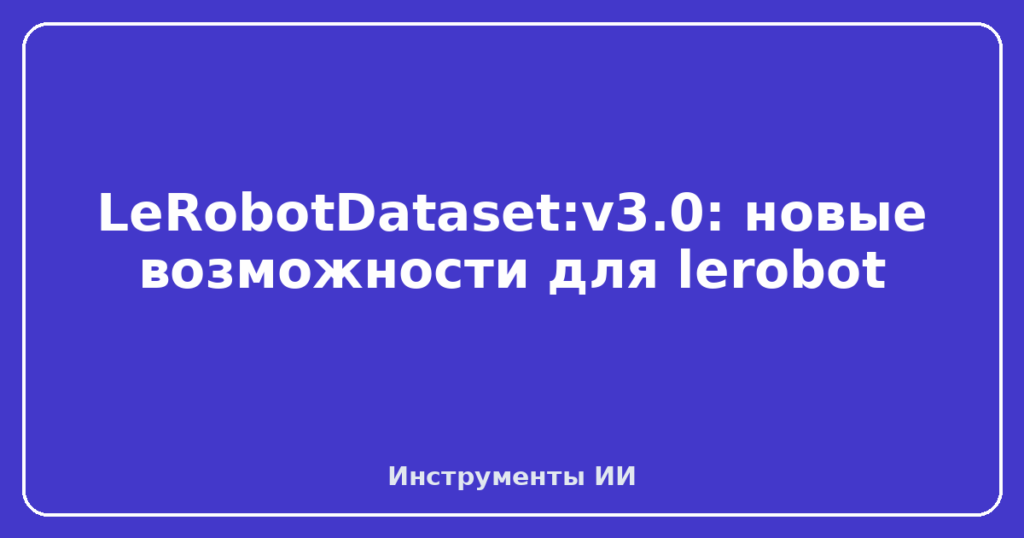 LeRobotDataset:v3.0: новые возможности для lerobot