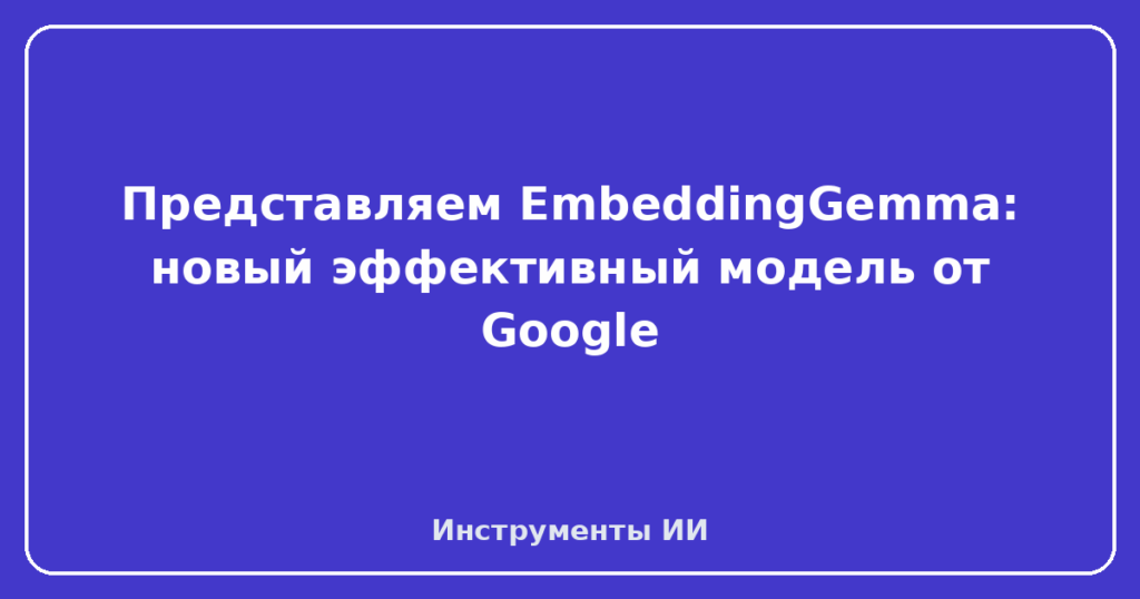 Представляем EmbeddingGemma: новый эффективный модель от Google