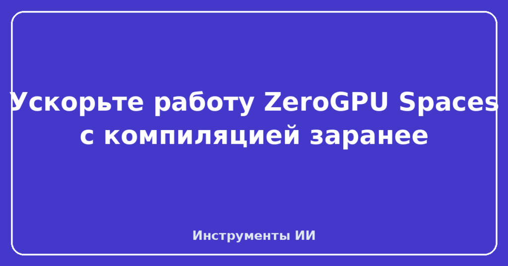 Ускорьте работу ZeroGPU Spaces с компиляцией заранее