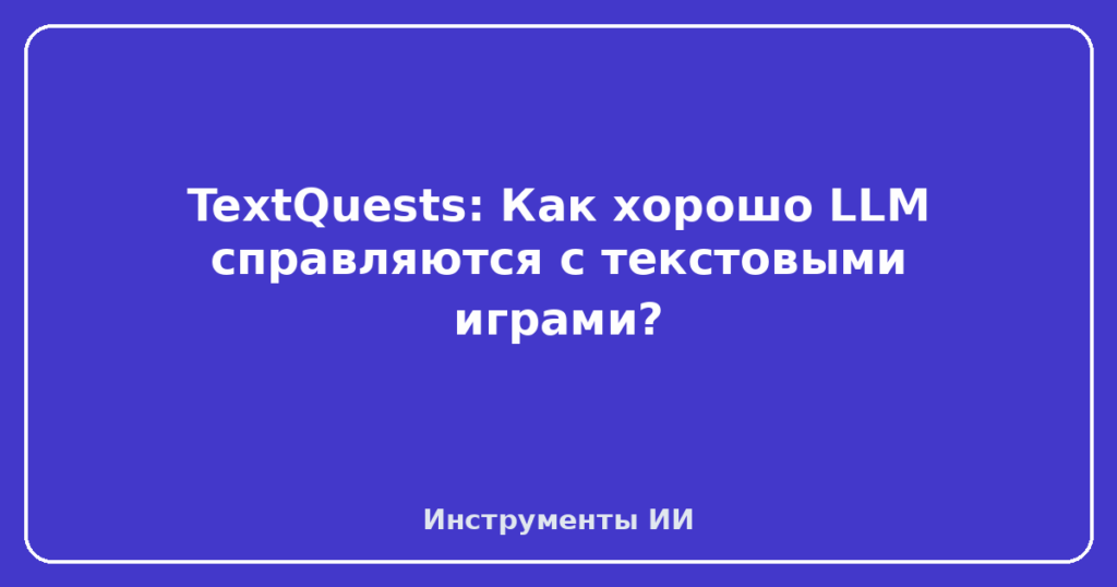 TextQuests: Как хорошо LLM справляются с текстовыми играми?