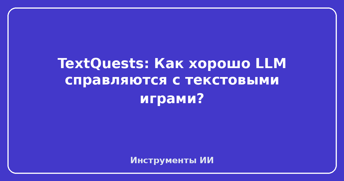 TextQuests — TextQuests: Как хорошо LLM справляются с текстовыми играми?