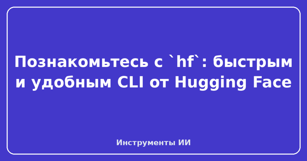 Познакомьтесь с `hf`: быстрым и удобным CLI от Hugging Face