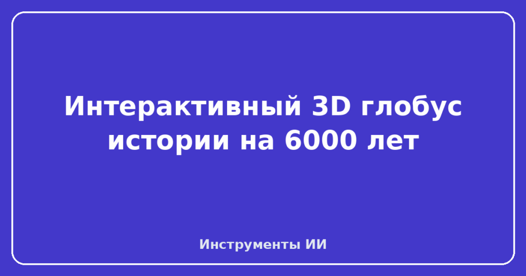 Интерактивный 3D глобус истории на 6000 лет