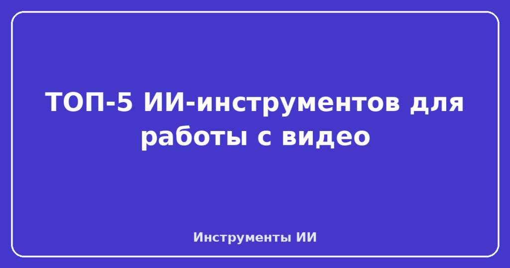 ТОП-5 ИИ-инструментов для работы с видео