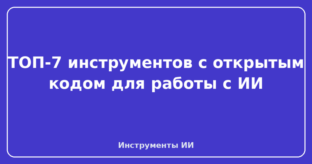 ТОП-7 инструментов с открытым кодом для работы с ИИ