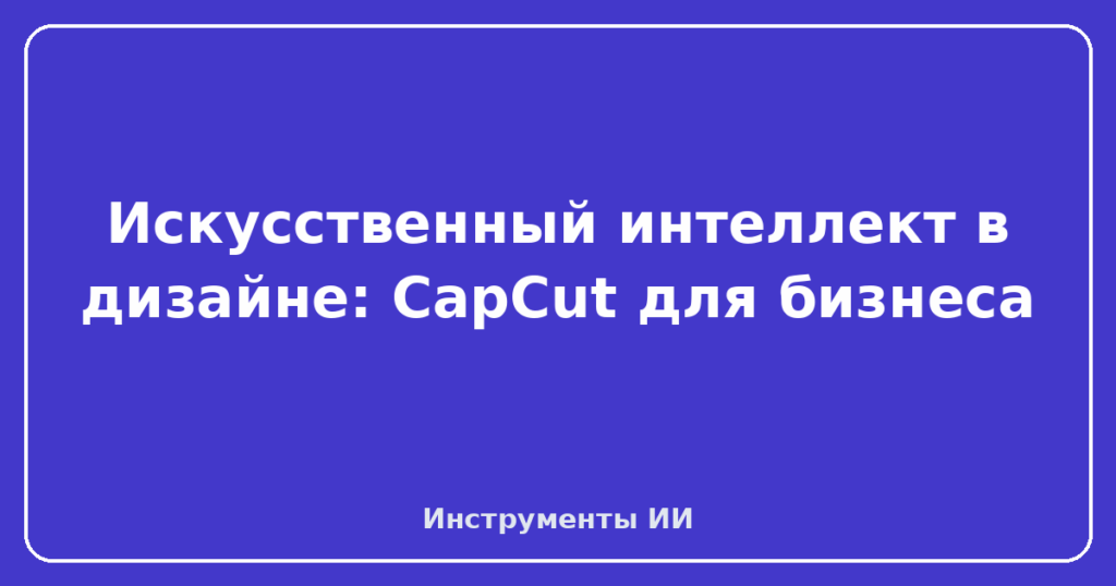Искусственный интеллект в дизайне: CapCut для бизнеса