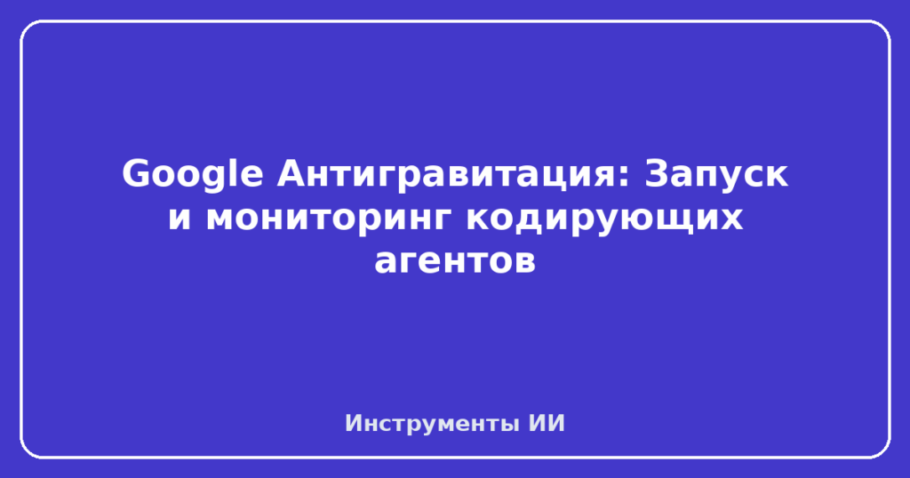 Google Антигравитация: Запуск и мониторинг кодирующих агентов